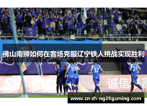 佛山南狮如何在客场克服辽宁铁人挑战实现胜利