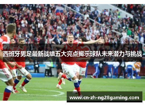 西班牙男足最新战绩五大亮点揭示球队未来潜力与挑战 西班牙男足最新战绩五大亮点揭示球队未来潜力与挑战