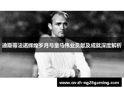 迪斯蒂法诺辉煌岁月与皇马伟业贡献及成就深度解析