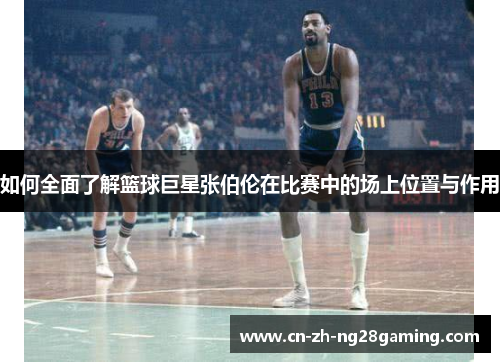 如何全面了解篮球巨星张伯伦在比赛中的场上位置与作用 如何全面了解篮球巨星张伯伦在比赛中的场上位置与作用
