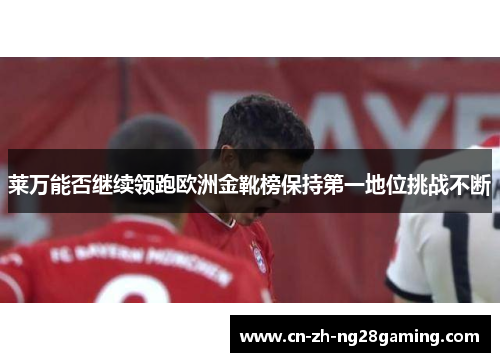 莱万能否继续领跑欧洲金靴榜保持第一地位挑战不断 莱万能否继续领跑欧洲金靴榜保持第一地位挑战不断