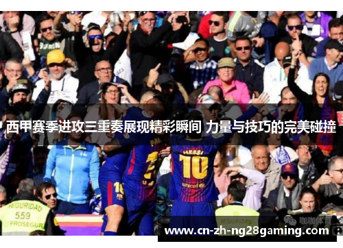 西甲赛季进攻三重奏展现精彩瞬间 力量与技巧的完美碰撞