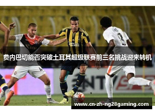 费内巴切能否突破土耳其超级联赛前三名挑战迎来转机 费内巴切能否突破土耳其超级联赛前三名挑战迎来转机