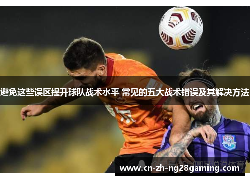 避免这些误区提升球队战术水平 常见的五大战术错误及其解决方法 避免这些误区提升球队战术水平 常见的五大战术错误及其解决方法
