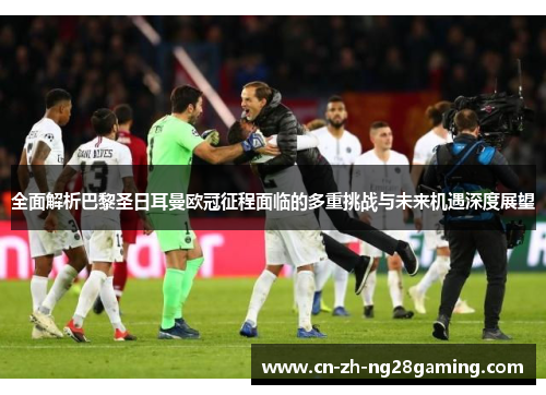 全面解析巴黎圣日耳曼欧冠征程面临的多重挑战与未来机遇深度展望