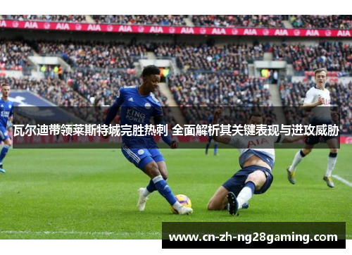 瓦尔迪带领莱斯特城完胜热刺 全面解析其关键表现与进攻威胁