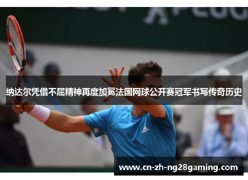 纳达尔凭借不屈精神再度加冕法国网球公开赛冠军书写传奇历史