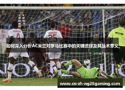 如何深入分析AC米兰对罗马比赛中的关键进球及其战术意义