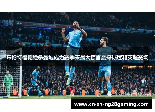 布伦特福德绝杀曼城成为赛季末最大惊喜震撼球迷和英超赛场