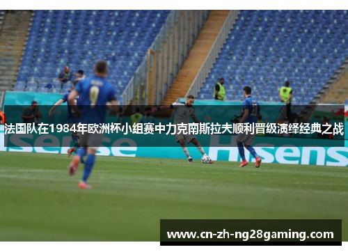 法国队在1984年欧洲杯小组赛中力克南斯拉夫顺利晋级演绎经典之战