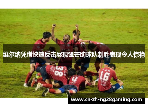 维尔纳凭借快速反击展现锋芒助球队制胜表现令人惊艳