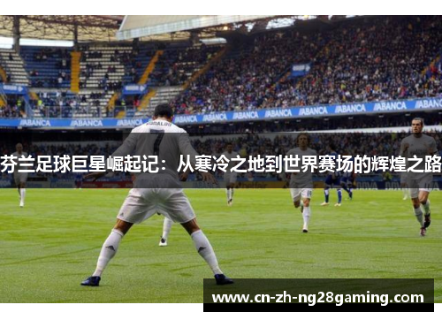 芬兰足球巨星崛起记：从寒冷之地到世界赛场的辉煌之路