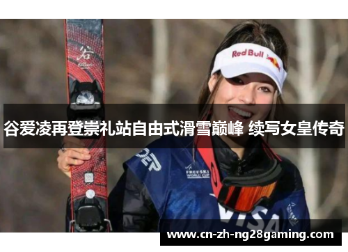 谷爱凌再登崇礼站自由式滑雪巅峰 续写女皇传奇