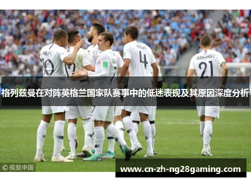 格列兹曼在对阵英格兰国家队赛事中的低迷表现及其原因深度分析 格列兹曼在对阵英格兰国家队赛事中的低迷表现及其原因深度分析